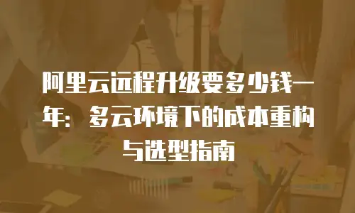 阿里云远程升级要多少钱一年：多云环境下的成本重构与选型指南