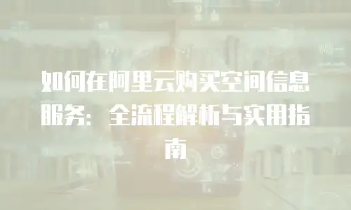 如何在阿里云购买空间信息服务：全流程解析与实用指南