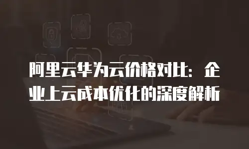 阿里云华为云价格对比：企业上云成本优化的深度解析