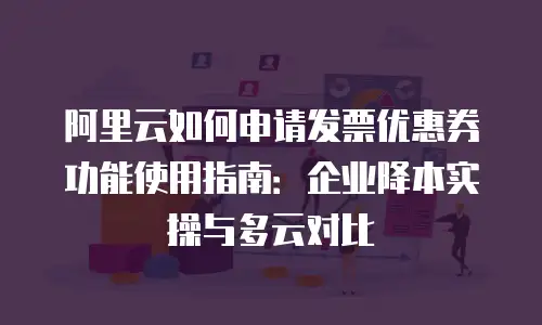 阿里云如何申请发票优惠券功能使用指南：企业降本实操与多云对比