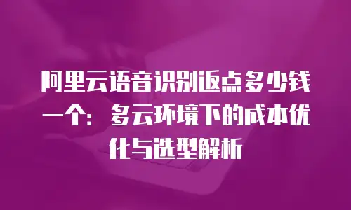 阿里云语音识别返点多少钱一个：多云环境下的成本优化与选型解析