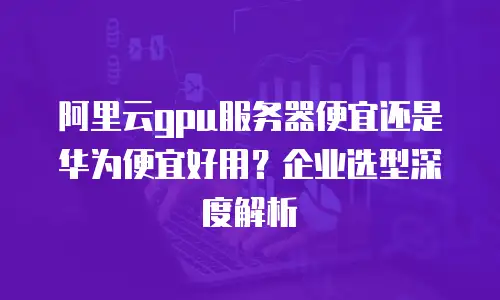 阿里云gpu服务器便宜还是华为便宜好用？企业选型深度解析