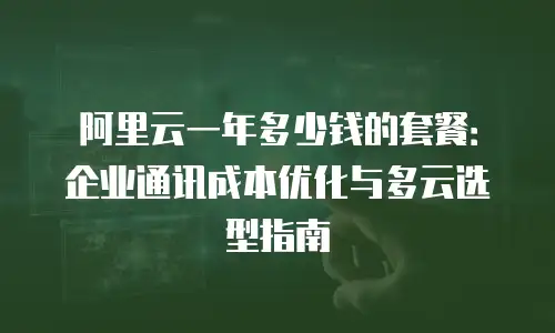 阿里云一年多少钱的套餐：企业通讯成本优化与多云选型指南