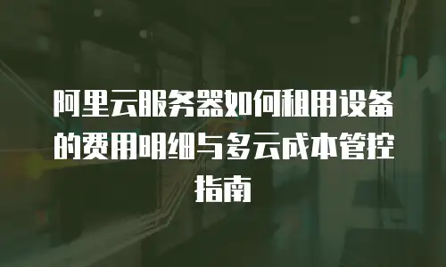 阿里云服务器如何租用设备的费用明细与多云成本管控指南