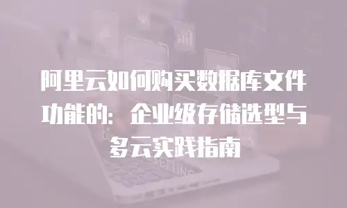 阿里云如何购买数据库文件功能的：企业级存储选型与多云实践指南