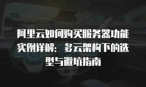 阿里云如何购买服务器功能实例详解：多云架构下的选型与避坑指南