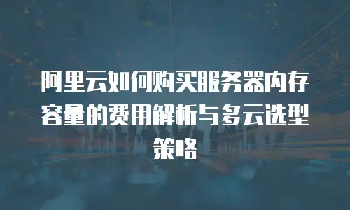 阿里云如何购买服务器内存容量的费用解析与多云选型策略