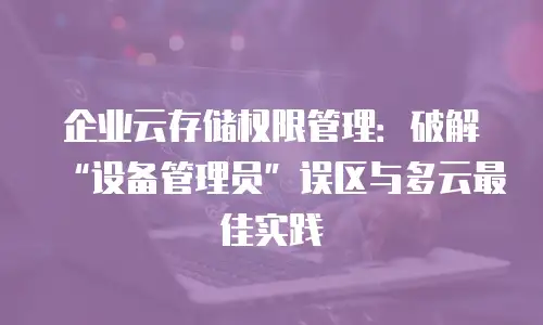 企业云存储权限管理：破解“设备管理员”误区与多云最佳实践
