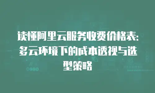 读懂阿里云服务收费价格表：多云环境下的成本透视与选型策略