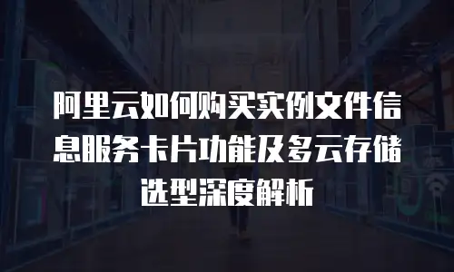 阿里云如何购买实例文件信息服务卡片功能及多云存储选型深度解析