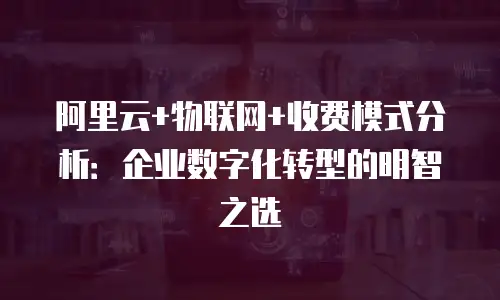 阿里云+物联网+收费模式分析：企业数字化转型的明智之选