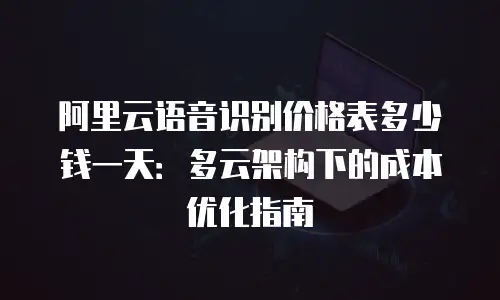 阿里云语音识别价格表多少钱一天：多云架构下的成本优化指南
