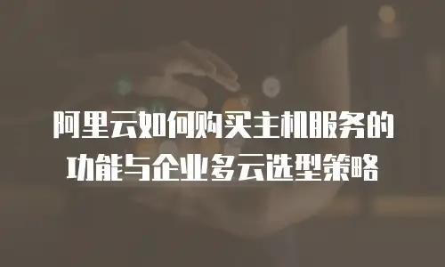 阿里云如何购买主机服务的功能与企业多云选型策略