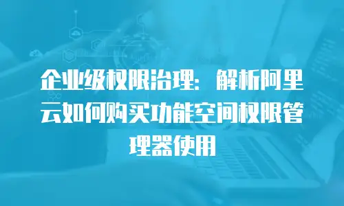 企业级权限治理：解析阿里云如何购买功能空间权限管理器使用