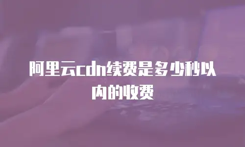 阿里云cdn续费是多少秒以内的收费