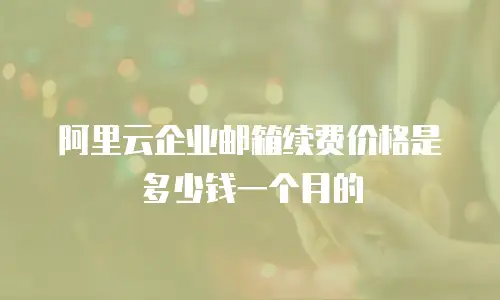 阿里云企业邮箱续费价格是多少钱一个月的