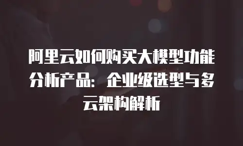 阿里云如何购买大模型功能分析产品：企业级选型与多云架构解析