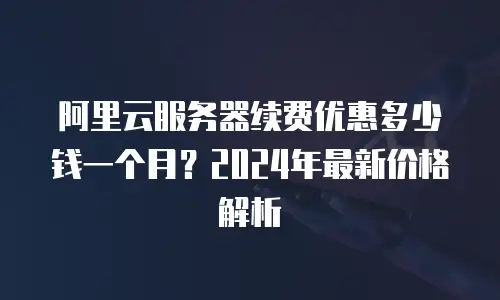 阿里云服务器续费优惠多少钱一个月？2024年最新价格解析