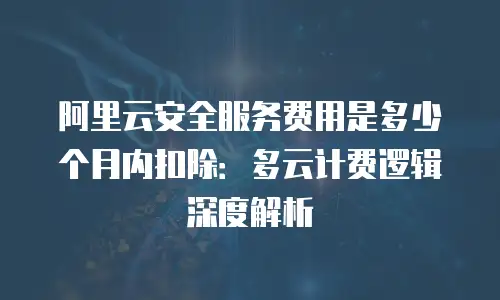 阿里云安全服务费用是多少个月内扣除：多云计费逻辑深度解析