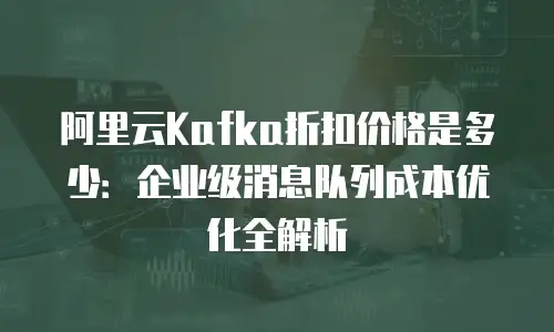 阿里云Kafka折扣价格是多少：企业级消息队列成本优化全解析