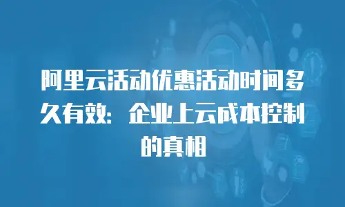 阿里云活动优惠活动时间多久有效：企业上云成本控制的真相