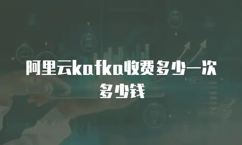 阿里云kafka收费多少一次多少钱