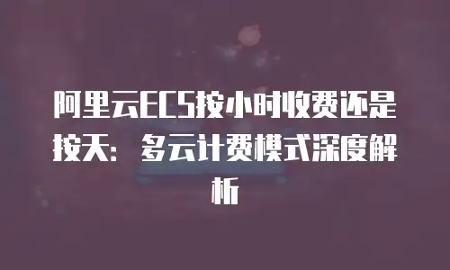 阿里云ECS按小时收费还是按天：多云计费模式深度解析