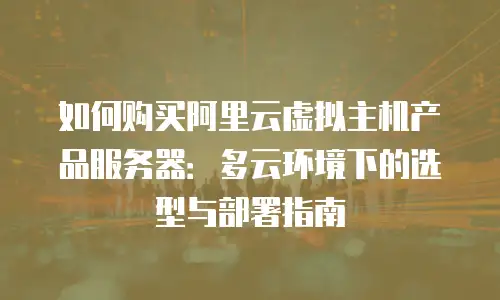 如何购买阿里云虚拟主机产品服务器：多云环境下的选型与部署指南