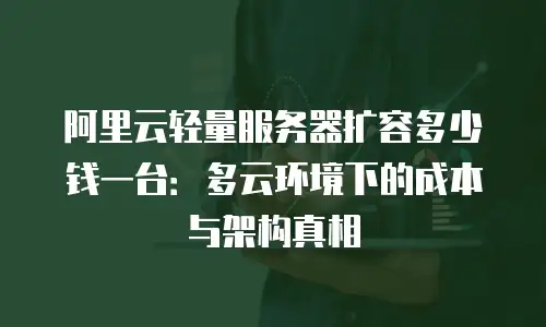 阿里云轻量服务器扩容多少钱一台：多云环境下的成本与架构真相