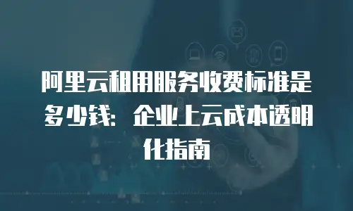 阿里云租用服务收费标准是多少钱：企业上云成本透明化指南