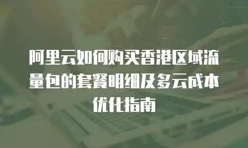 阿里云如何购买香港区域流量包的套餐明细及多云成本优化指南