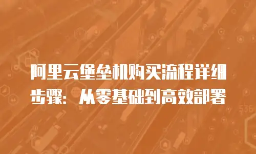 阿里云堡垒机购买流程详细步骤：从零基础到高效部署