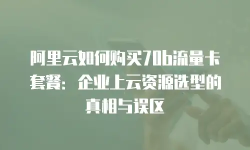 阿里云如何购买70b流量卡套餐：企业上云资源选型的真相与误区