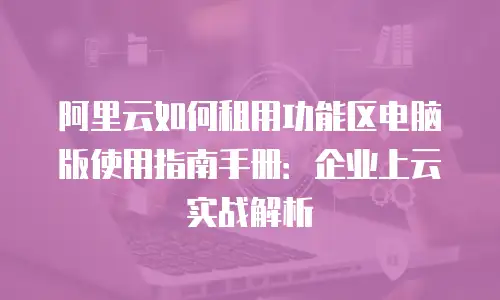 阿里云如何租用功能区电脑版使用指南手册：企业上云实战解析