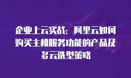 企业上云实战：阿里云如何购买主机服务功能的产品及多云选型策略