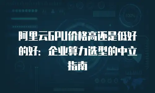阿里云GPU价格高还是低好的好：企业算力选型的中立指南