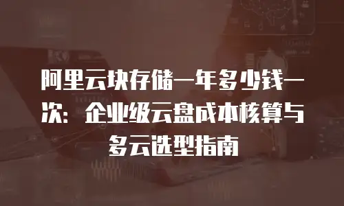 阿里云块存储一年多少钱一次：企业级云盘成本核算与多云选型指南