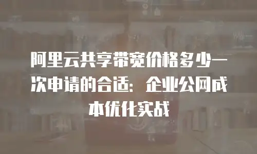 阿里云共享带宽价格多少一次申请的合适：企业公网成本优化实战