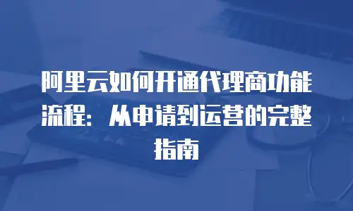 阿里云如何开通代理商功能流程：从申请到运营的完整指南