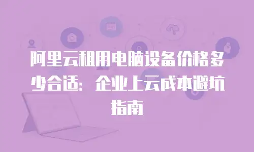 阿里云租用电脑设备价格多少合适：企业上云成本避坑指南