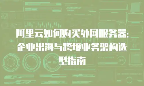 阿里云如何购买外网服务器：企业出海与跨境业务架构选型指南
