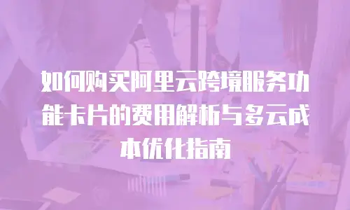 如何购买阿里云跨境服务功能卡片的费用解析与多云成本优化指南