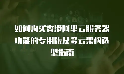 如何购买香港阿里云服务器功能的专用版及多云架构选型指南
