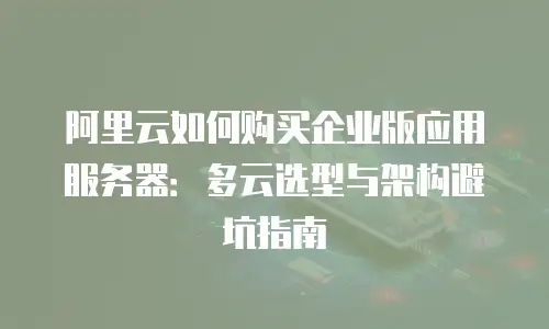 阿里云如何购买企业版应用服务器：多云选型与架构避坑指南