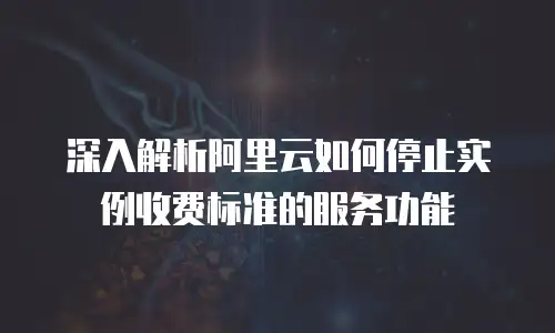 深入解析阿里云如何停止实例收费标准的服务功能