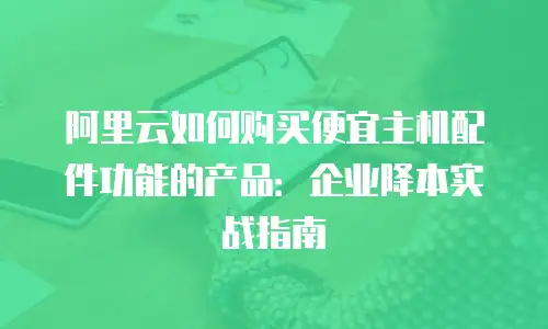 阿里云如何购买便宜主机配件功能的产品：企业降本实战指南