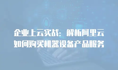 企业上云实战：解析阿里云如何购买机器设备产品服务