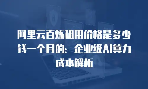 阿里云百炼租用价格是多少钱一个月的：企业级AI算力成本解析