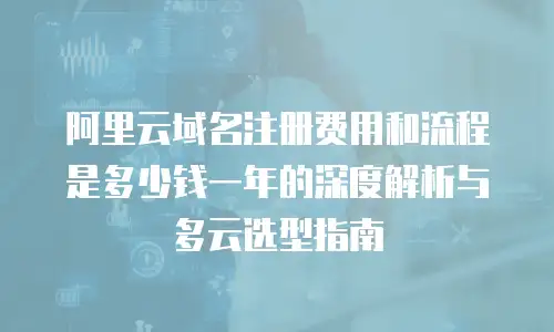 阿里云域名注册费用和流程是多少钱一年的深度解析与多云选型指南