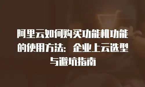 阿里云如何购买功能机功能的使用方法：企业上云选型与避坑指南